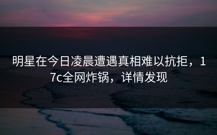 明星在今日凌晨遭遇真相难以抗拒,17c全网炸锅,详情发现 明星在今日凌晨遭遇真相难以抗拒,17c全网炸锅,详情发现