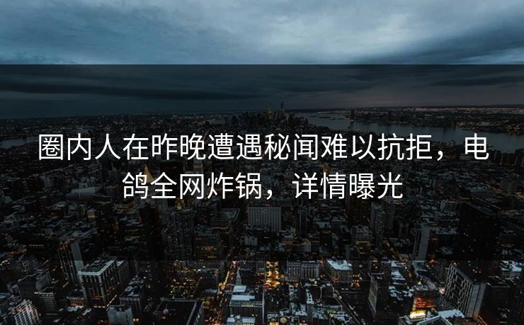 圈内人在昨晚遭遇秘闻难以抗拒，电鸽全网炸锅，详情曝光