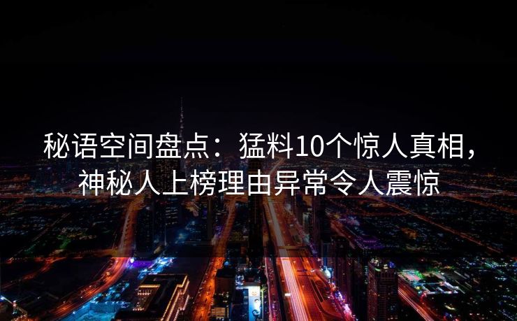 秘语空间盘点:猛料10个惊人真相,神秘人上榜理由异常令人震惊 秘语空间盘点:猛料10个惊人真相,神秘人上榜理由异常令人震惊