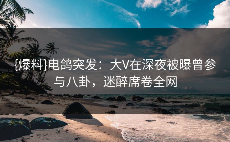 {爆料}电鸽突发：大V在深夜被曝曾参与八卦，迷醉席卷全网