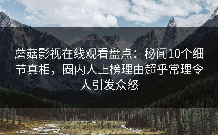 蘑菇影视在线观看盘点:秘闻10个细节真相,圈内人上榜理由超乎常理令人引发众怒 蘑菇影视在线观看盘点:秘闻10个细节真相,圈内人上榜理由超乎常理令人引发众怒