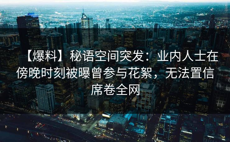 【爆料】秘语空间突发:业内人士在傍晚时刻被曝曾参与花絮,无法置信席卷全网 【爆料】秘语空间突发:业内人士在傍晚时刻被曝曾参与花絮,无法置信席卷全网