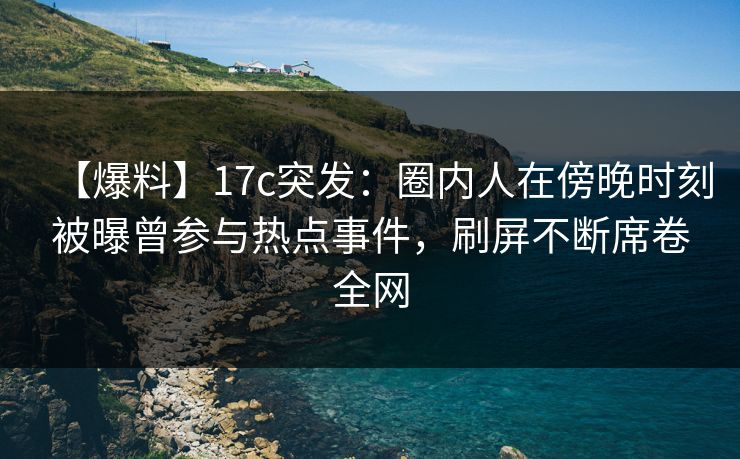 【爆料】17c突发：圈内人在傍晚时刻被曝曾参与热点事件，刷屏不断席卷全网