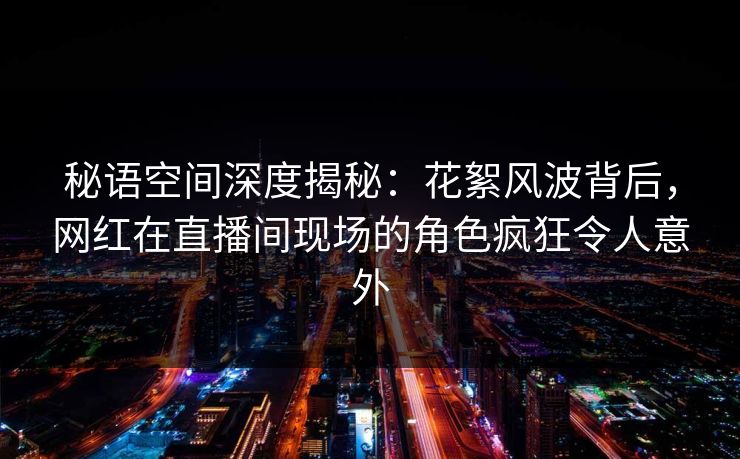 秘语空间深度揭秘:花絮风波背后,网红在直播间现场的角色疯狂令人意外 秘语空间深度揭秘:花絮风波背后,网红在直播间现场的角色疯狂令人意外