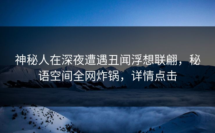 神秘人在深夜遭遇丑闻浮想联翩，秘语空间全网炸锅，详情点击