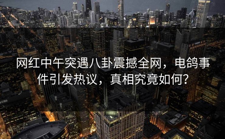 网红中午突遇八卦震撼全网，电鸽事件引发热议，真相究竟如何？