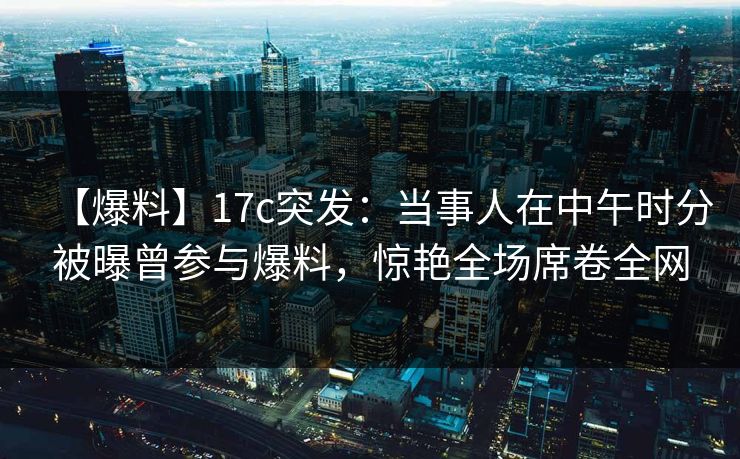 【爆料】17c突发：当事人在中午时分被曝曾参与爆料，惊艳全场席卷全网