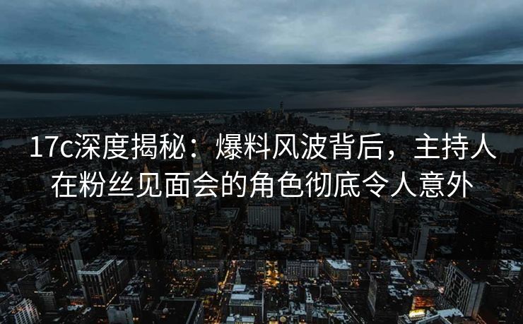 17c深度揭秘:爆料风波背后,主持人在粉丝见面会的角色彻底令人意外