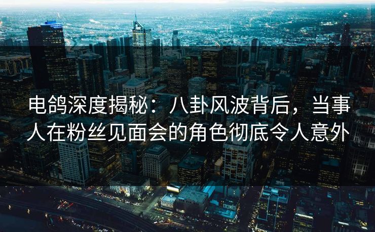 电鸽深度揭秘：八卦风波背后，当事人在粉丝见面会的角色彻底令人意外