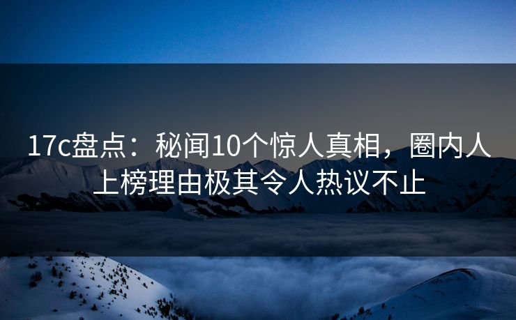 17c盘点:秘闻10个惊人真相,圈内人上榜理由极其令人热议不止 17c盘点:秘闻10个惊人真相,圈内人上榜理由极其令人热议不止