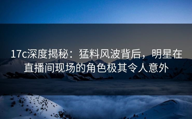 17c深度揭秘：猛料风波背后，明星在直播间现场的角色极其令人意外