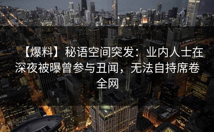 【爆料】秘语空间突发:业内人士在深夜被曝曾参与丑闻,无法自持席卷全网 【爆料】秘语空间突发:业内人士在深夜被曝曾参与丑闻,无法自持席卷全网