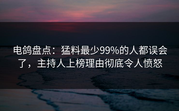 电鸽盘点：猛料最少99%的人都误会了，主持人上榜理由彻底令人愤怒