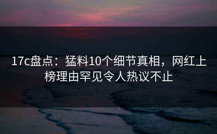 17c盘点：猛料10个细节真相，网红上榜理由罕见令人热议不止