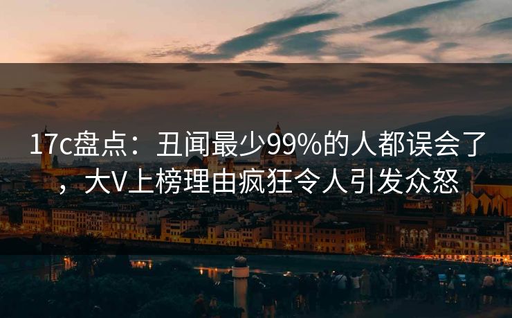 17c盘点:丑闻最少99%的人都误会了,大V上榜理由疯狂令人引发众怒 17c盘点:丑闻最少99%的人都误会了,大V上榜理由疯狂令人引发众怒