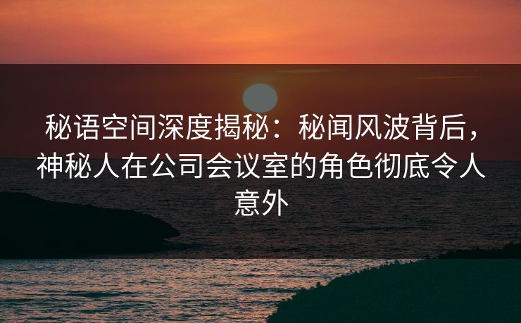 秘语空间深度揭秘:秘闻风波背后,神秘人在公司会议室的角色彻底令人意外 秘语空间深度揭秘:秘闻风波背后,神秘人在公司会议室的角色彻底令人意外