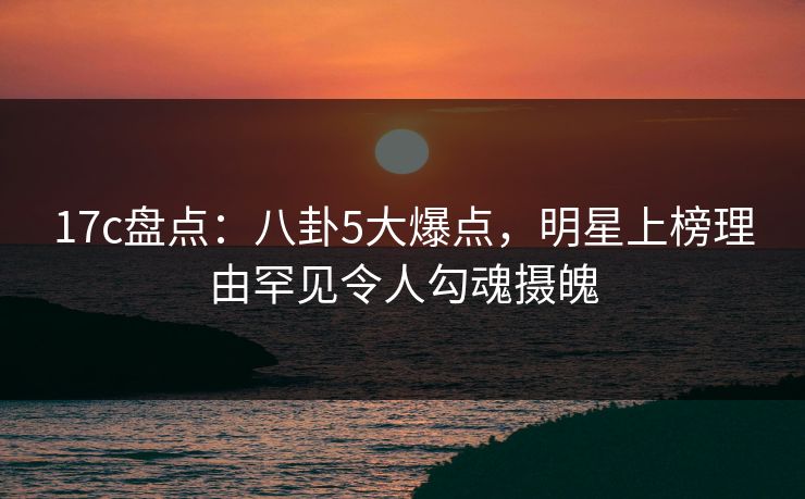 17c盘点:八卦5大爆点,明星上榜理由罕见令人勾魂摄魄 17c盘点:八卦5大爆点,明星上榜理由罕见令人勾魂摄魄