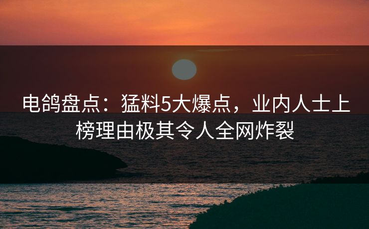 电鸽盘点：猛料5大爆点，业内人士上榜理由极其令人全网炸裂