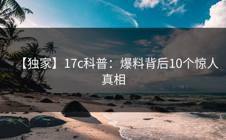 【独家】17c科普:爆料背后10个惊人真相 【独家】17c科普:爆料背后10个惊人真相