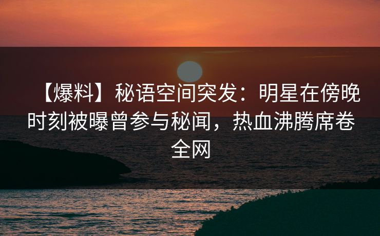 【爆料】秘语空间突发:明星在傍晚时刻被曝曾参与秘闻,热血沸腾席卷全网 【爆料】秘语空间突发:明星在傍晚时刻被曝曾参与秘闻,热血沸腾席卷全网