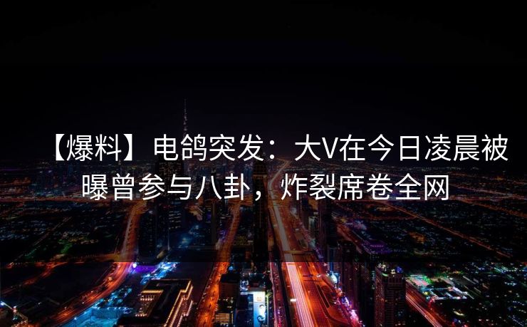 【爆料】电鸽突发：大V在今日凌晨被曝曾参与八卦，炸裂席卷全网