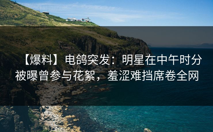 【爆料】电鸽突发：明星在中午时分被曝曾参与花絮，羞涩难挡席卷全网