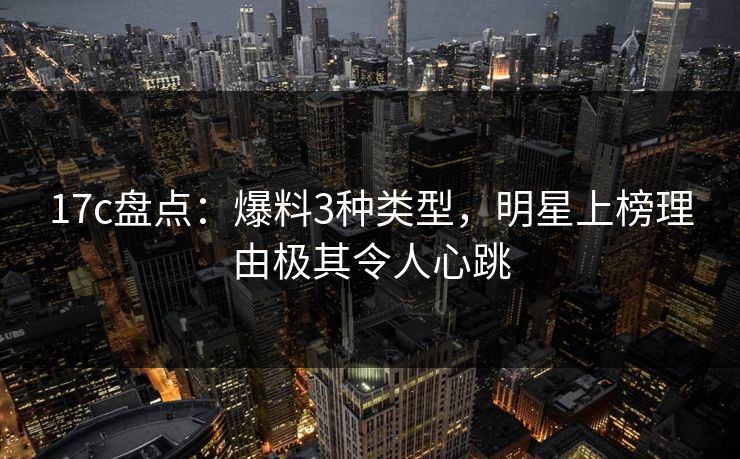 17c盘点:爆料3种类型,明星上榜理由极其令人心跳 17c盘点:爆料3种类型,明星上榜理由极其令人心跳