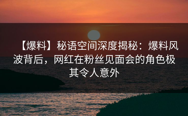 【爆料】秘语空间深度揭秘：爆料风波背后，网红在粉丝见面会的角色极其令人意外