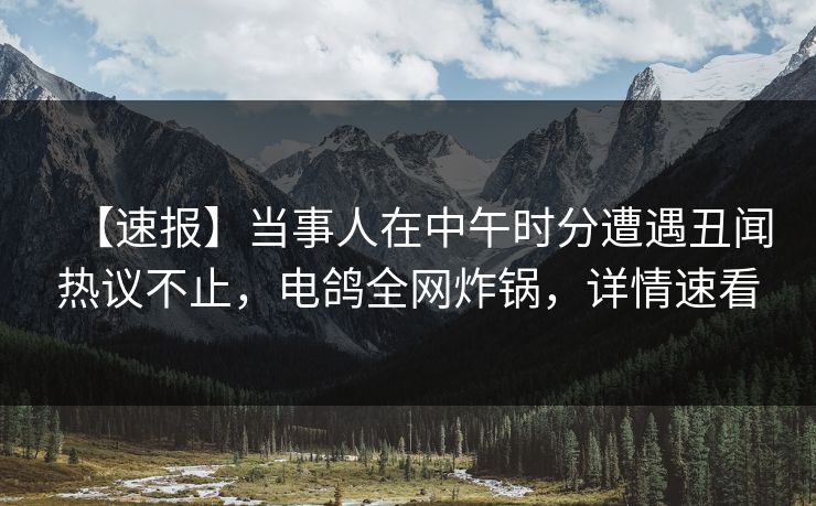 【速报】当事人在中午时分遭遇丑闻热议不止，电鸽全网炸锅，详情速看