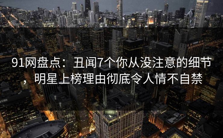 91网盘点:丑闻7个你从没注意的细节,明星上榜理由彻底令人情不自禁 91网盘点:丑闻7个你从没注意的细节,明星上榜理由彻底令人情不自禁