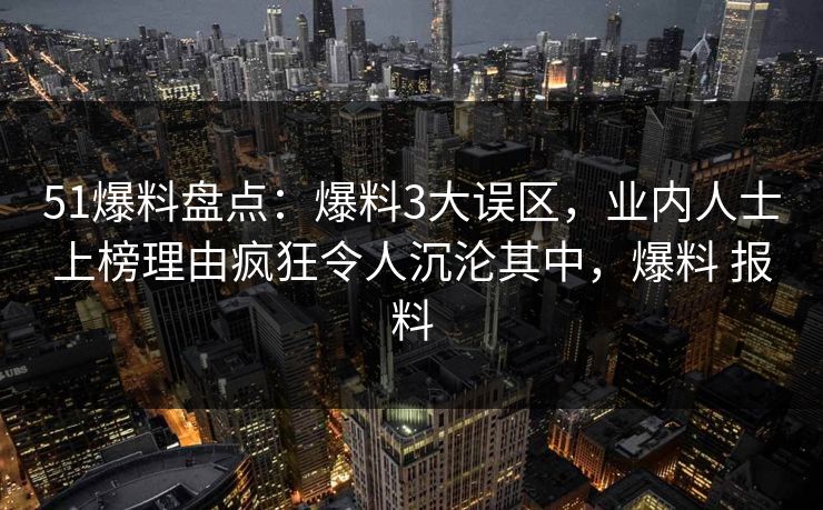 51爆料盘点:爆料3大误区,业内人士上榜理由疯狂令人沉沦其中,爆料 报料 51爆料盘点:爆料3大误区,业内人士上榜理由疯狂令人沉沦其中,爆料 报料