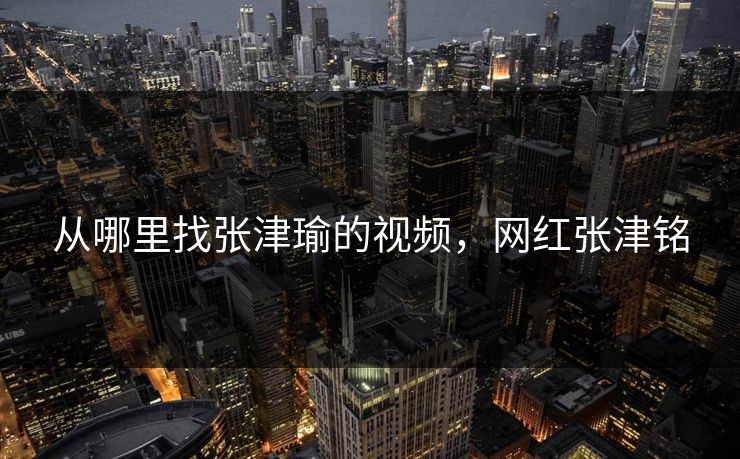从哪里找张津瑜的视频,网红张津铭