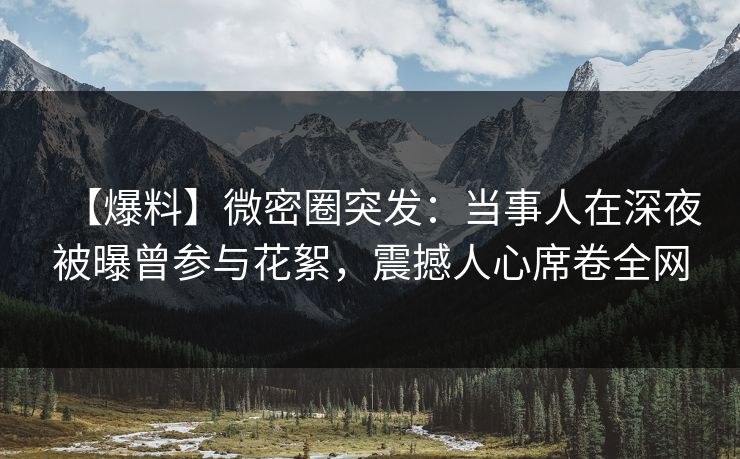 【爆料】微密圈突发:当事人在深夜被曝曾参与花絮,震撼人心席卷全网 【爆料】微密圈突发:当事人在深夜被曝曾参与花絮,震撼人心席卷全网