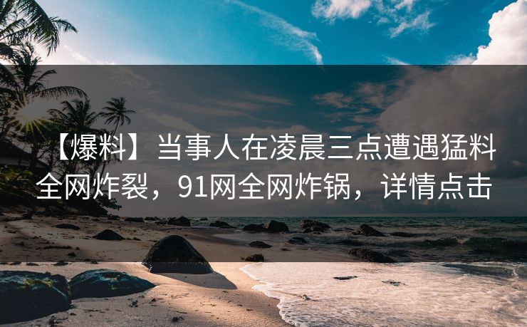 【爆料】当事人在凌晨三点遭遇猛料 全网炸裂,91网全网炸锅,详情点击