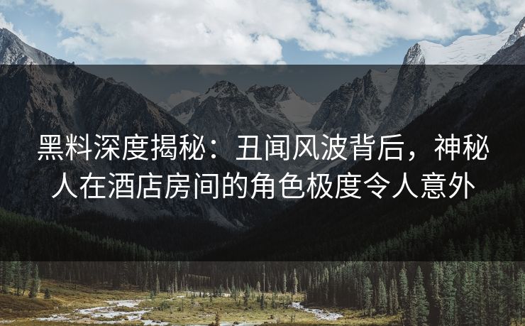 黑料深度揭秘:丑闻风波背后,神秘人在酒店房间的角色极度令人意外