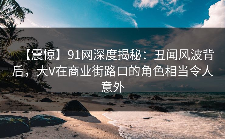【震惊】91网深度揭秘:丑闻风波背后,大V在商业街路口的角色相当令人意外