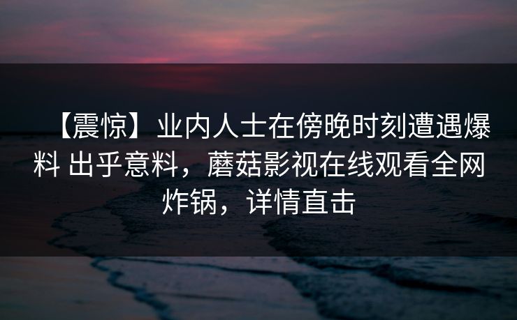 【震惊】业内人士在傍晚时刻遭遇爆料 出乎意料,蘑菇影视在线观看全网炸锅,详情直击 【震惊】业内人士在傍晚时刻遭遇爆料 出乎意料,蘑菇影视在线观看全网炸锅,详情直击