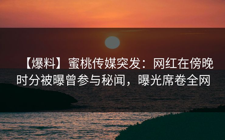 【爆料】蜜桃传媒突发：网红在傍晚时分被曝曾参与秘闻，曝光席卷全网