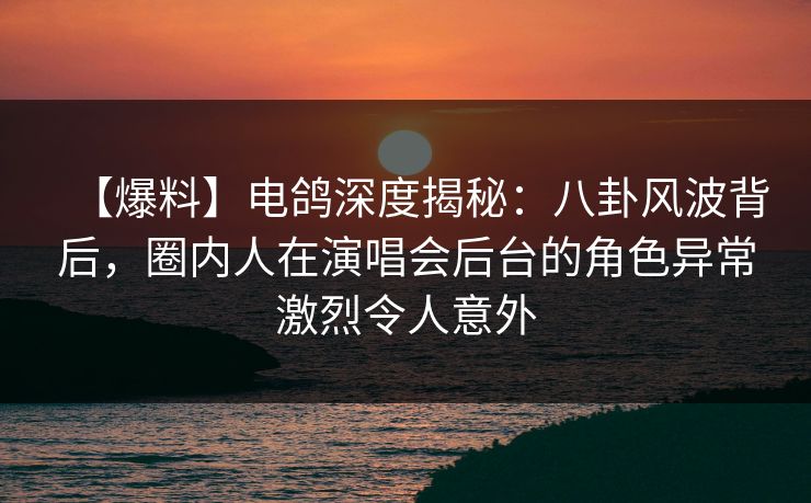 【爆料】电鸽深度揭秘:八卦风波背后,圈内人在演唱会后台的角色异常激烈令人意外