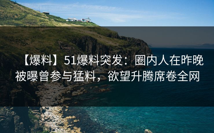 【爆料】51爆料突发：圈内人在昨晚被曝曾参与猛料，欲望升腾席卷全网