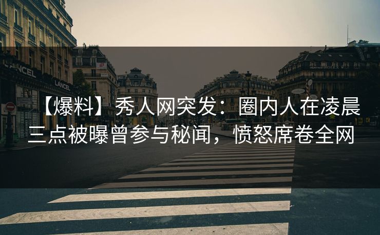 【爆料】秀人网突发:圈内人在凌晨三点被曝曾参与秘闻,愤怒席卷全网