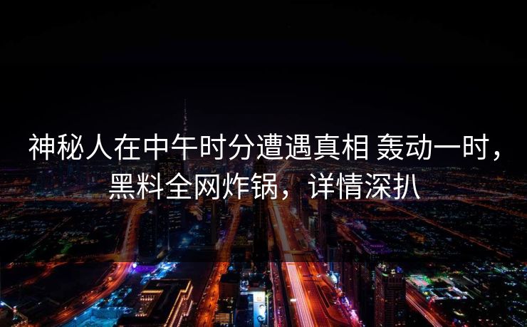 神秘人在中午时分遭遇真相 轰动一时,黑料全网炸锅,详情深扒