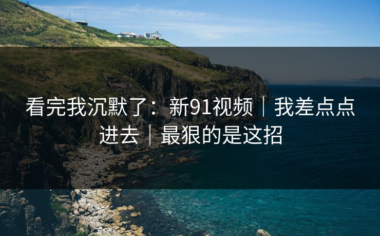 看完我沉默了:新91视频|我差点点进去|最狠的是这招