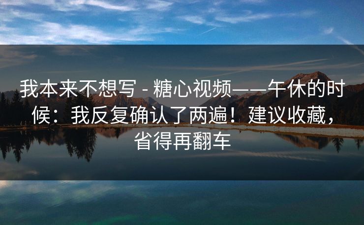 我本来不想写 - 糖心视频——午休的时候:我反复确认了两遍!建议收藏,省得再翻车