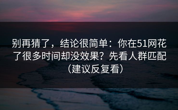 别再猜了,结论很简单:你在51网花了很多时间却没效果?先看人群匹配(建议反复看) 别再猜了,结论很简单:你在51网花了很多时间却没效果?先看人群匹配(建议反复看)