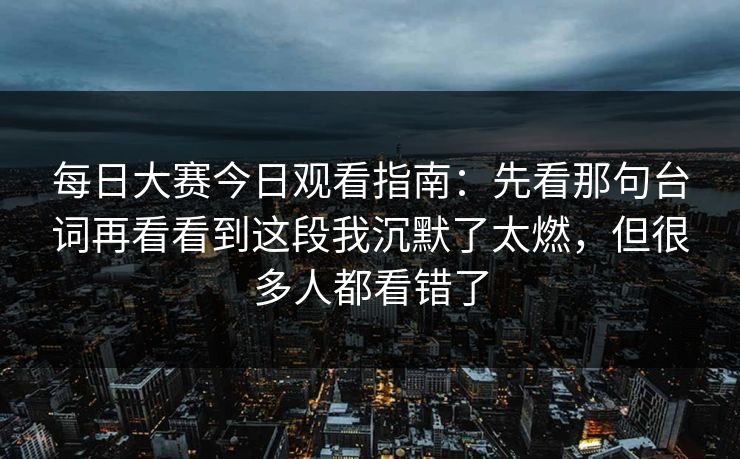 每日大赛今日观看指南：先看那句台词再看看到这段我沉默了太燃，但很多人都看错了