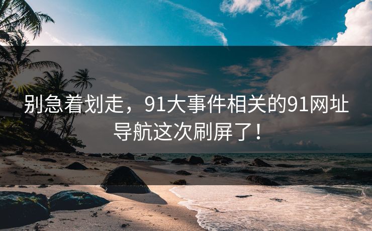 别急着划走，91大事件相关的91网址导航这次刷屏了！