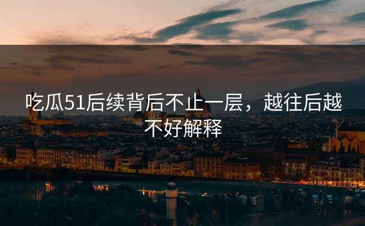 吃瓜51后续背后不止一层，越往后越不好解释