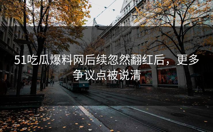 51吃瓜爆料网后续忽然翻红后，更多争议点被说清